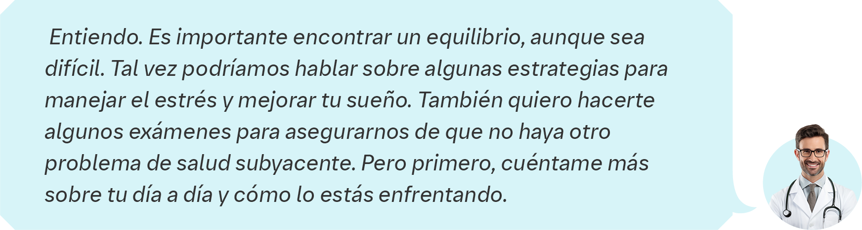  Entiendo. Es importante encontrar un equilibrio, aunque sea  difícil. Tal vez podríamos hablar sobre algunas estrategias para  manejar el estrés y mejorar tu sueño. También quiero hacerte  algunos exámenes para asegurarnos de que no haya otro  problema de salud subyacente. Pero primero, cuéntame más  sobre tu día a día y cómo lo estás enfrentando.