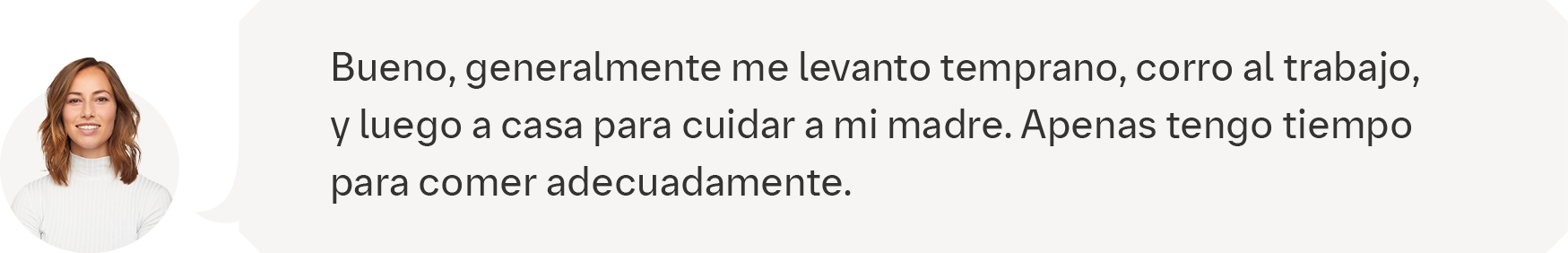 Bueno, generalmente me levanto temprano, corro al trabajo, y luego a casa para cuidar a mi madre. Apenas tengo tiempo  para comer adecuadamente.